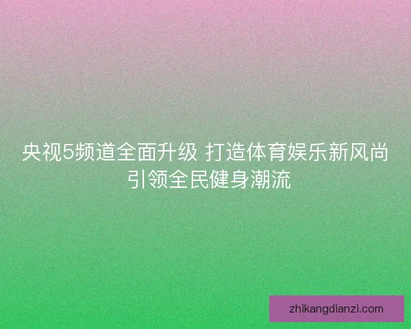 央视5频道全面升级 打造体育娱乐新风尚 引领全民健身潮流